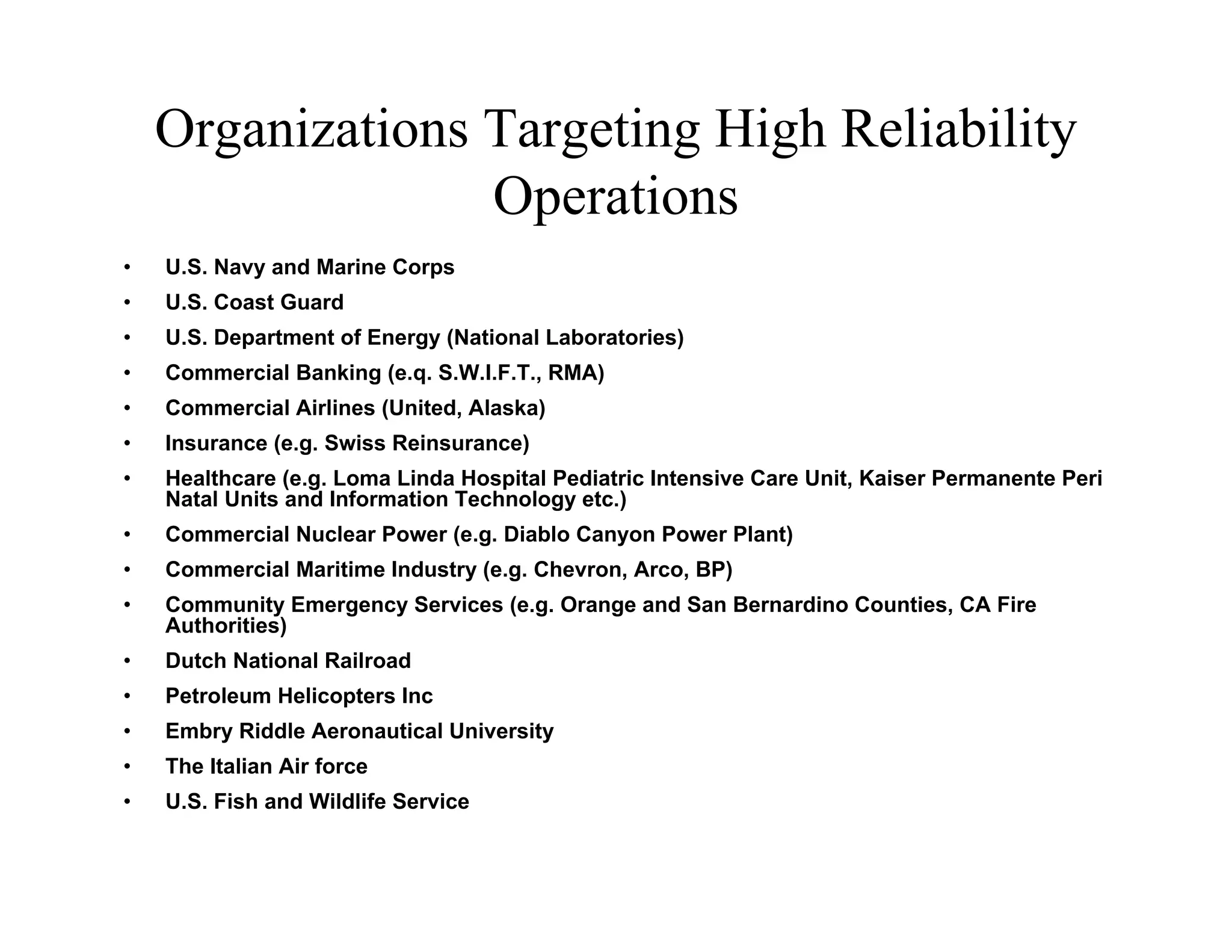 Organizations Targeting High Reliability
                  Operations
•   U.S. Navy and Marine Corps
•   U.S. Coast Guard
•   U.S. Department of Energy (National Laboratories)
•   Commercial Banking (e.q. S.W.I.F.T., RMA)
•   Commercial Airlines (United, Alaska)
•   Insurance (e.g. Swiss Reinsurance)
•   Healthcare (e.g. Loma Linda Hospital Pediatric Intensive Care Unit, Kaiser Permanente Peri
    Natal Units and Information Technology etc.)
•   Commercial Nuclear Power (e.g. Diablo Canyon Power Plant)
•   Commercial Maritime Industry (e.g. Chevron, Arco, BP)
•   Community Emergency Services (e.g. Orange and San Bernardino Counties, CA Fire
    Authorities)
•   Dutch National Railroad
•   Petroleum Helicopters Inc
•   Embry Riddle Aeronautical University
•   The Italian Air force
•   U.S. Fish and Wildlife Service
 