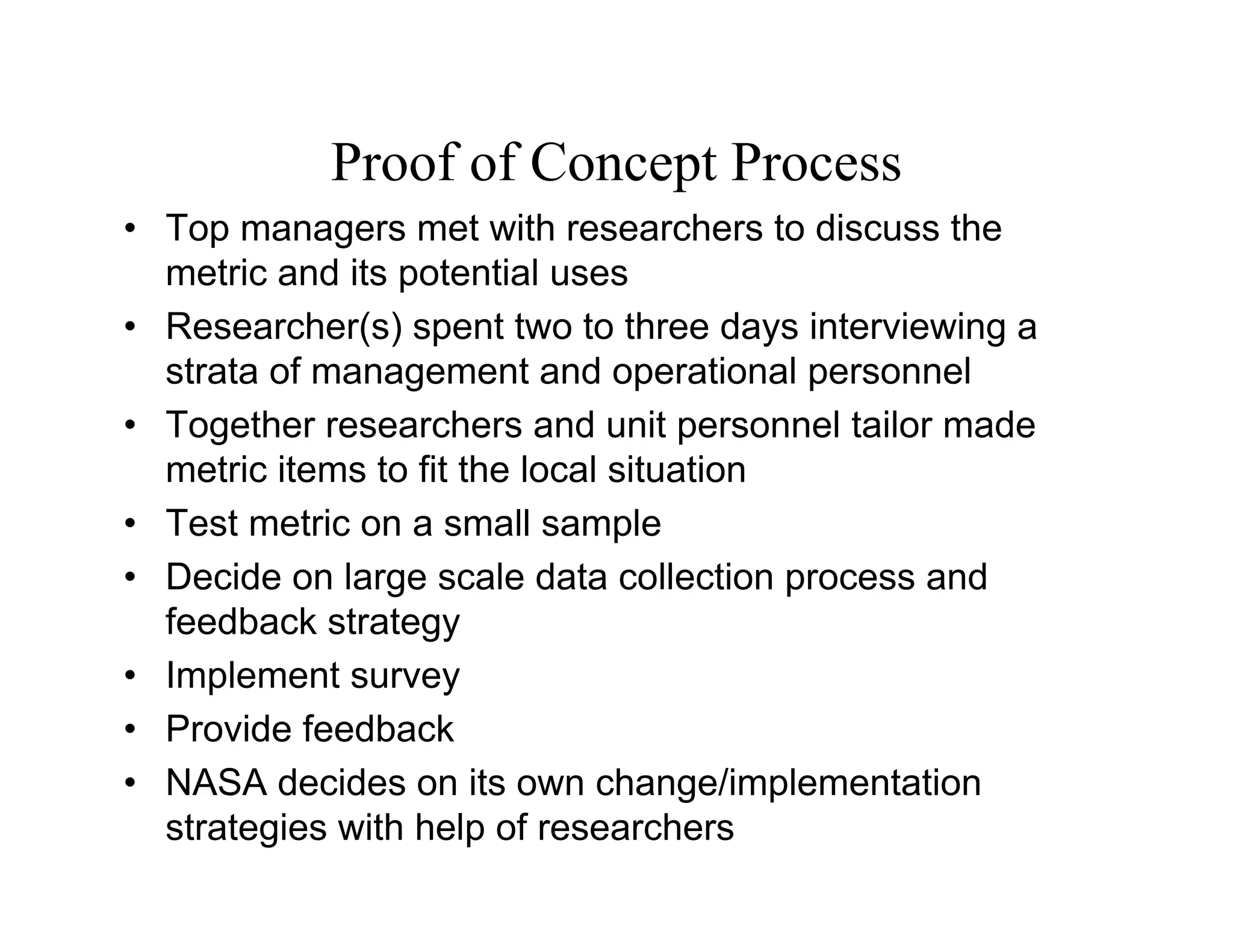 Proof of Concept Process
• Top managers met with researchers to discuss the
  metric and its potential uses
• Researcher(s) spent two to three days interviewing a
  strata of management and operational personnel
• Together researchers and unit personnel tailor made
  metric items to fit the local situation
• Test metric on a small sample
• Decide on large scale data collection process and
  feedback strategy
• Implement survey
• Provide feedback
• NASA decides on its own change/implementation
  strategies with help of researchers
 