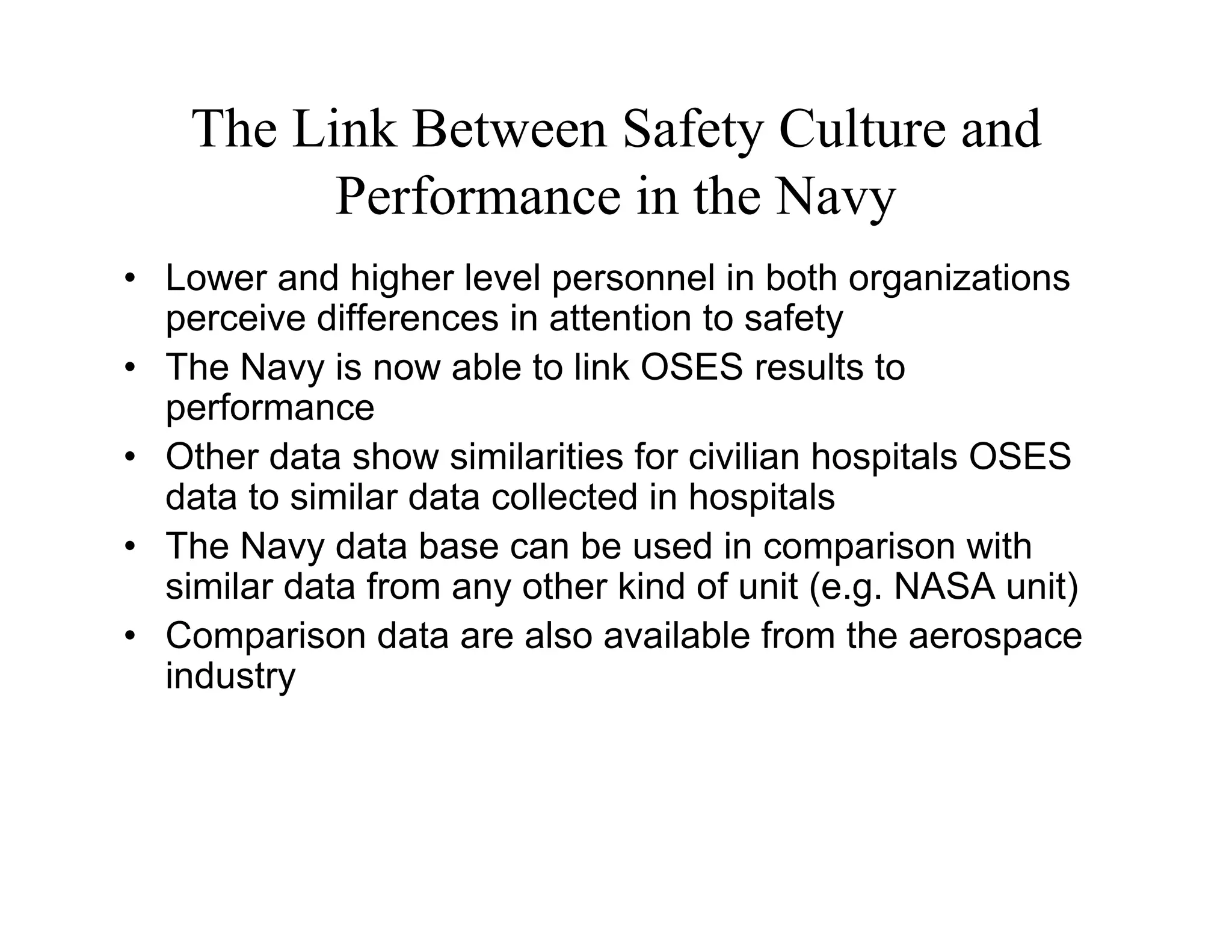The Link Between Safety Culture and
          Performance in the Navy
• Lower and higher level personnel in both organizations
  perceive differences in attention to safety
• The Navy is now able to link OSES results to
  performance
• Other data show similarities for civilian hospitals OSES
  data to similar data collected in hospitals
• The Navy data base can be used in comparison with
  similar data from any other kind of unit (e.g. NASA unit)
• Comparison data are also available from the aerospace
  industry
 