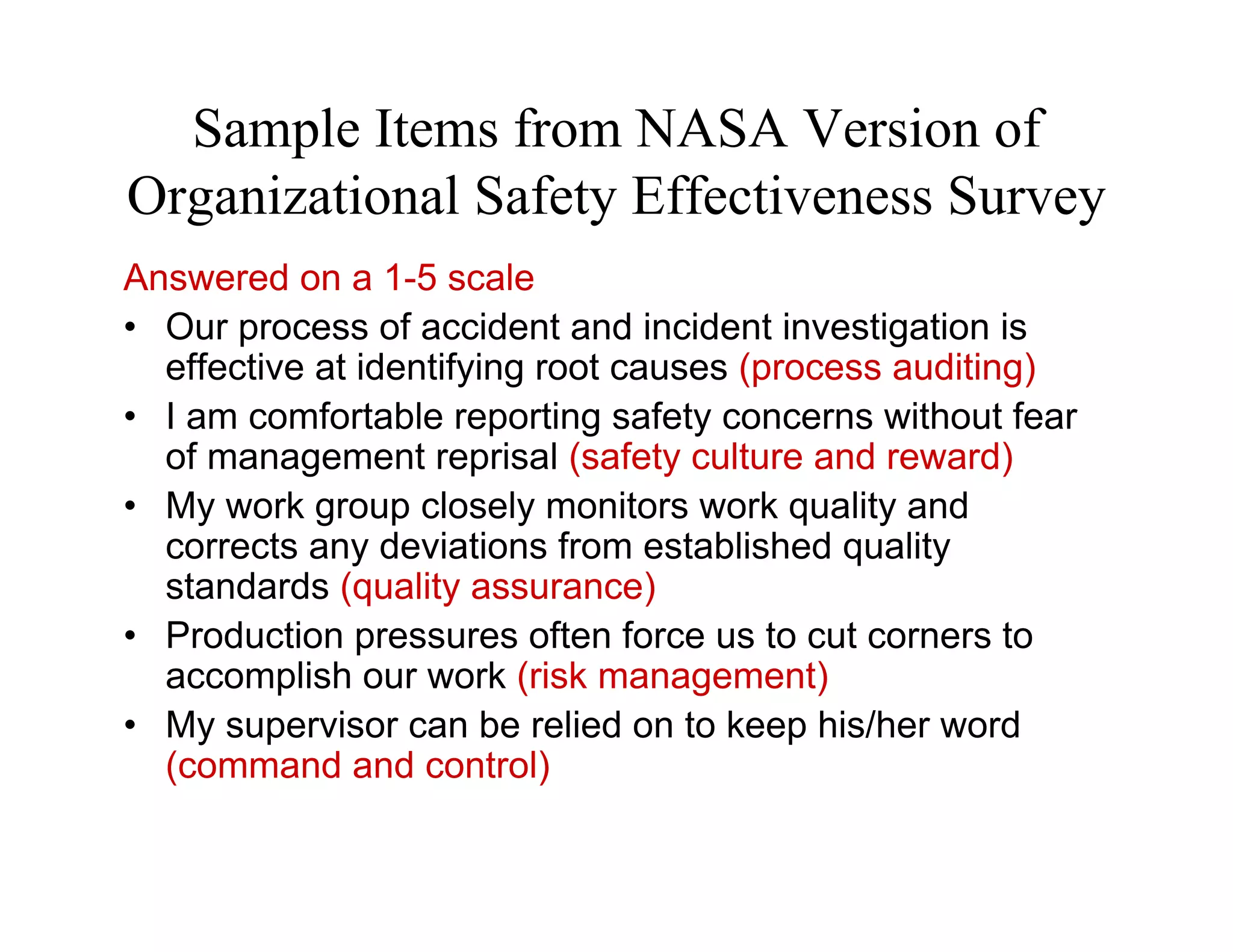Sample Items from NASA Version of
Organizational Safety Effectiveness Survey
Answered on a 1-5 scale
• Our process of accident and incident investigation is
  effective at identifying root causes (process auditing)
• I am comfortable reporting safety concerns without fear
  of management reprisal (safety culture and reward)
• My work group closely monitors work quality and
  corrects any deviations from established quality
  standards (quality assurance)
• Production pressures often force us to cut corners to
  accomplish our work (risk management)
• My supervisor can be relied on to keep his/her word
  (command and control)
 