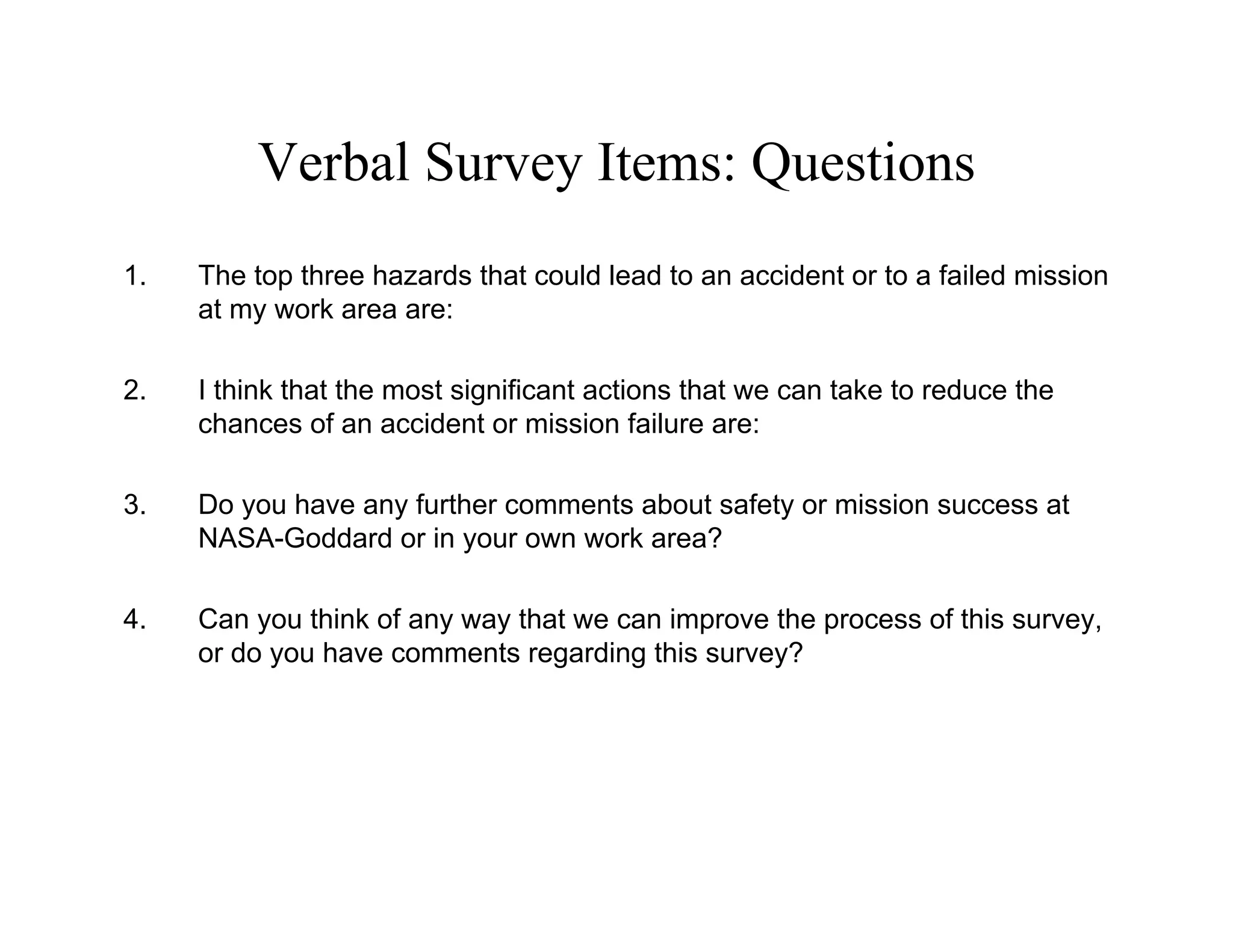 Verbal Survey Items: Questions
1.   The top three hazards that could lead to an accident or to a failed mission
     at my work area are:

2.   I think that the most significant actions that we can take to reduce the
     chances of an accident or mission failure are:

3.   Do you have any further comments about safety or mission success at
     NASA-Goddard or in your own work area?

4.   Can you think of any way that we can improve the process of this survey,
     or do you have comments regarding this survey?
 