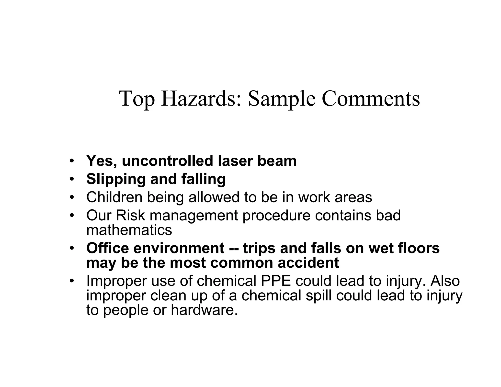 Top Hazards: Sample Comments

• Yes, uncontrolled laser beam
• Slipping and falling
• Children being allowed to be in work areas
• Our Risk management procedure contains bad
  mathematics
• Office environment -- trips and falls on wet floors
  may be the most common accident
• Improper use of chemical PPE could lead to injury. Also
  improper clean up of a chemical spill could lead to injury
  to people or hardware.
 
