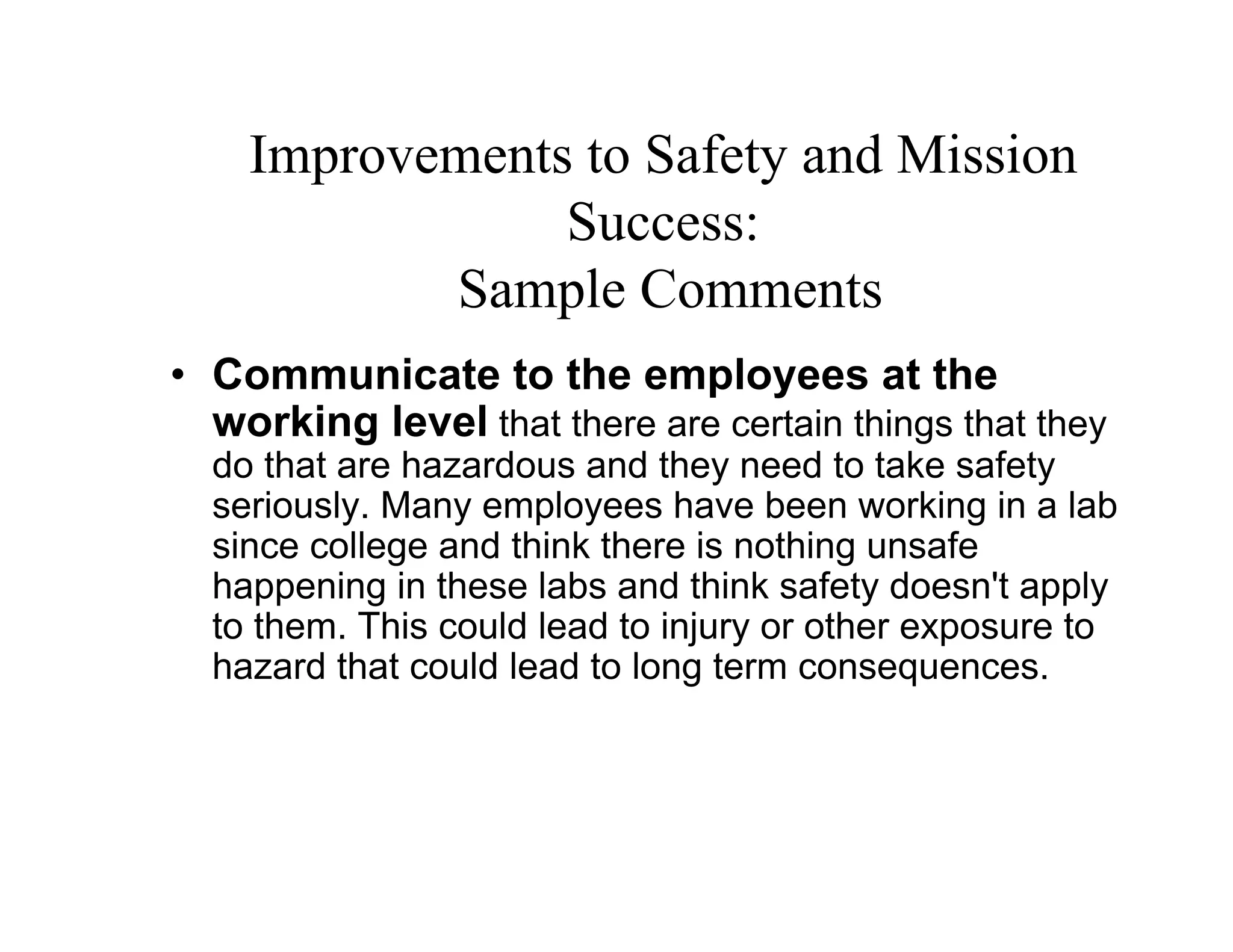 Improvements to Safety and Mission
                Success:
           Sample Comments
• Communicate to the employees at the
  working level that there are certain things that they
  do that are hazardous and they need to take safety
  seriously. Many employees have been working in a lab
  since college and think there is nothing unsafe
  happening in these labs and think safety doesn't apply
  to them. This could lead to injury or other exposure to
  hazard that could lead to long term consequences.
 