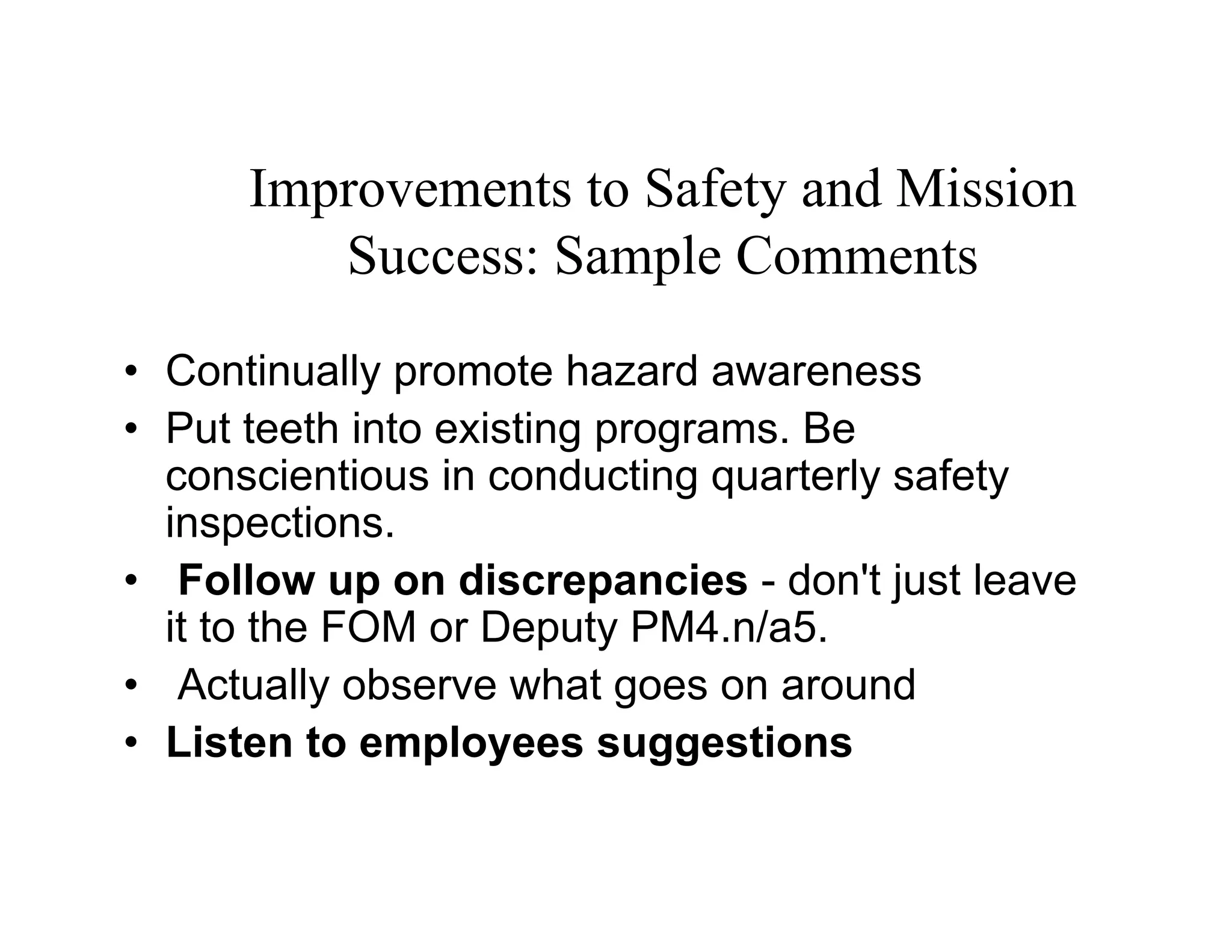 Improvements to Safety and Mission
         Success: Sample Comments
• Continually promote hazard awareness
• Put teeth into existing programs. Be
  conscientious in conducting quarterly safety
  inspections.
• Follow up on discrepancies - don't just leave
  it to the FOM or Deputy PM4.n/a5.
• Actually observe what goes on around
• Listen to employees suggestions
 