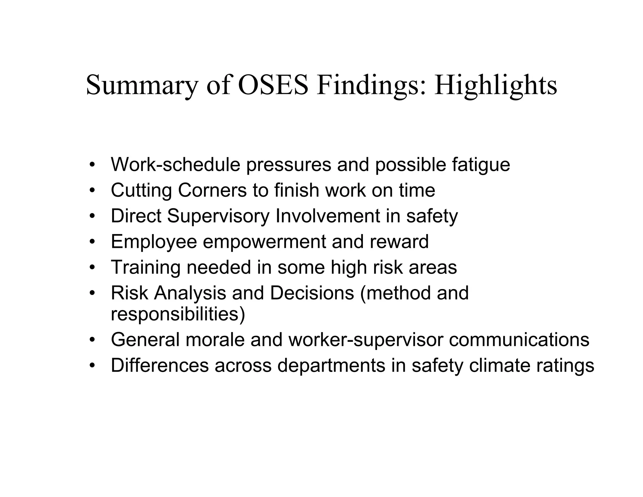 Summary of OSES Findings: Highlights

• Work-schedule pressures and possible fatigue
• Cutting Corners to finish work on time
• Direct Supervisory Involvement in safety
• Employee empowerment and reward
• Training needed in some high risk areas
• Risk Analysis and Decisions (method and
  responsibilities)
• General morale and worker-supervisor communications
• Differences across departments in safety climate ratings
 