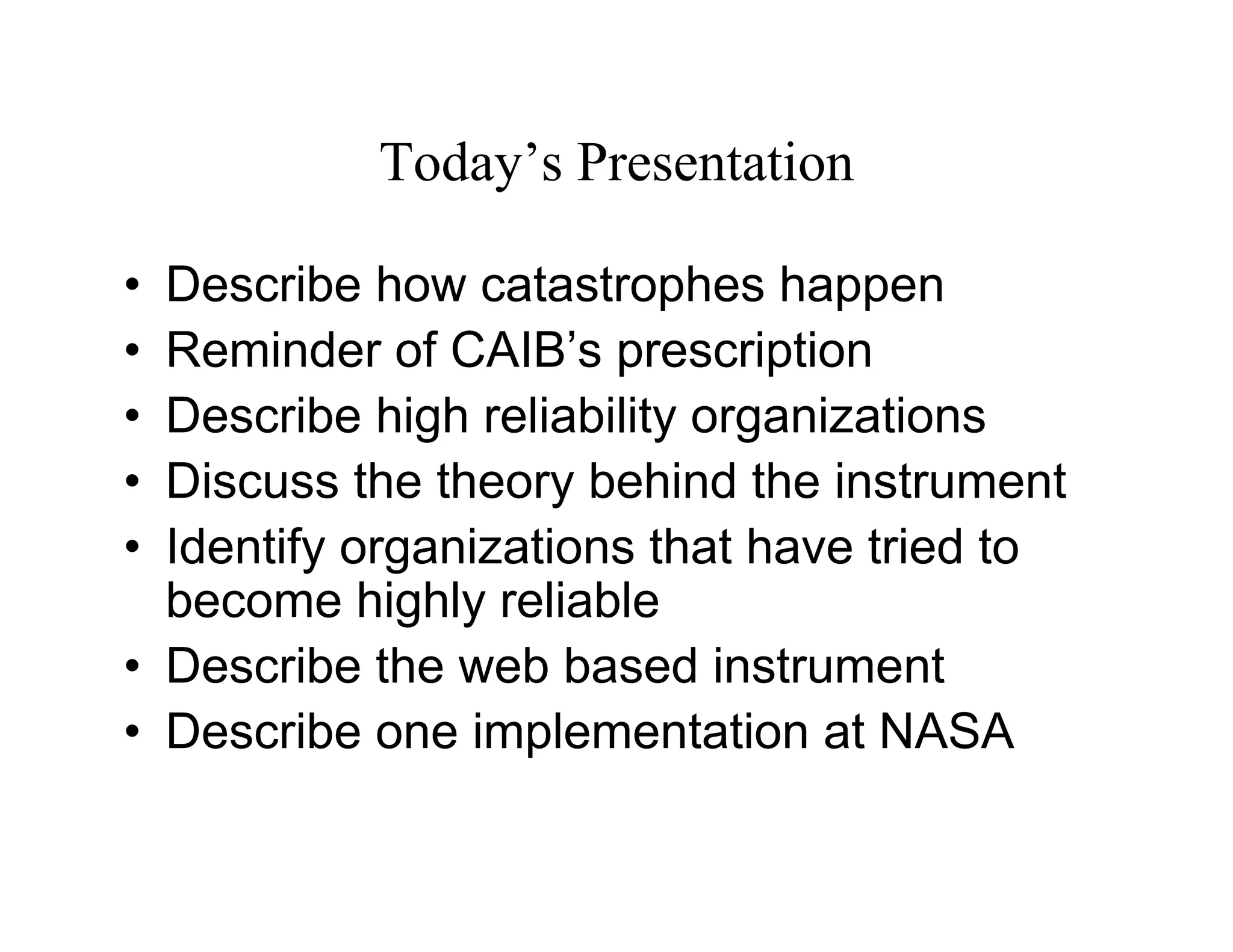 Today’s Presentation

• Describe how catastrophes happen
• Reminder of CAIB’s prescription
• Describe high reliability organizations
• Discuss the theory behind the instrument
• Identify organizations that have tried to
  become highly reliable
• Describe the web based instrument
• Describe one implementation at NASA
 