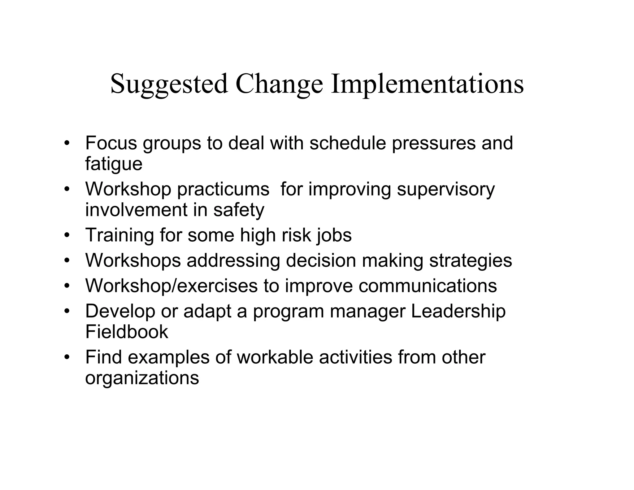 Suggested Change Implementations
• Focus groups to deal with schedule pressures and
  fatigue
• Workshop practicums for improving supervisory
  involvement in safety
• Training for some high risk jobs
• Workshops addressing decision making strategies
• Workshop/exercises to improve communications
• Develop or adapt a program manager Leadership
  Fieldbook
• Find examples of workable activities from other
  organizations
 