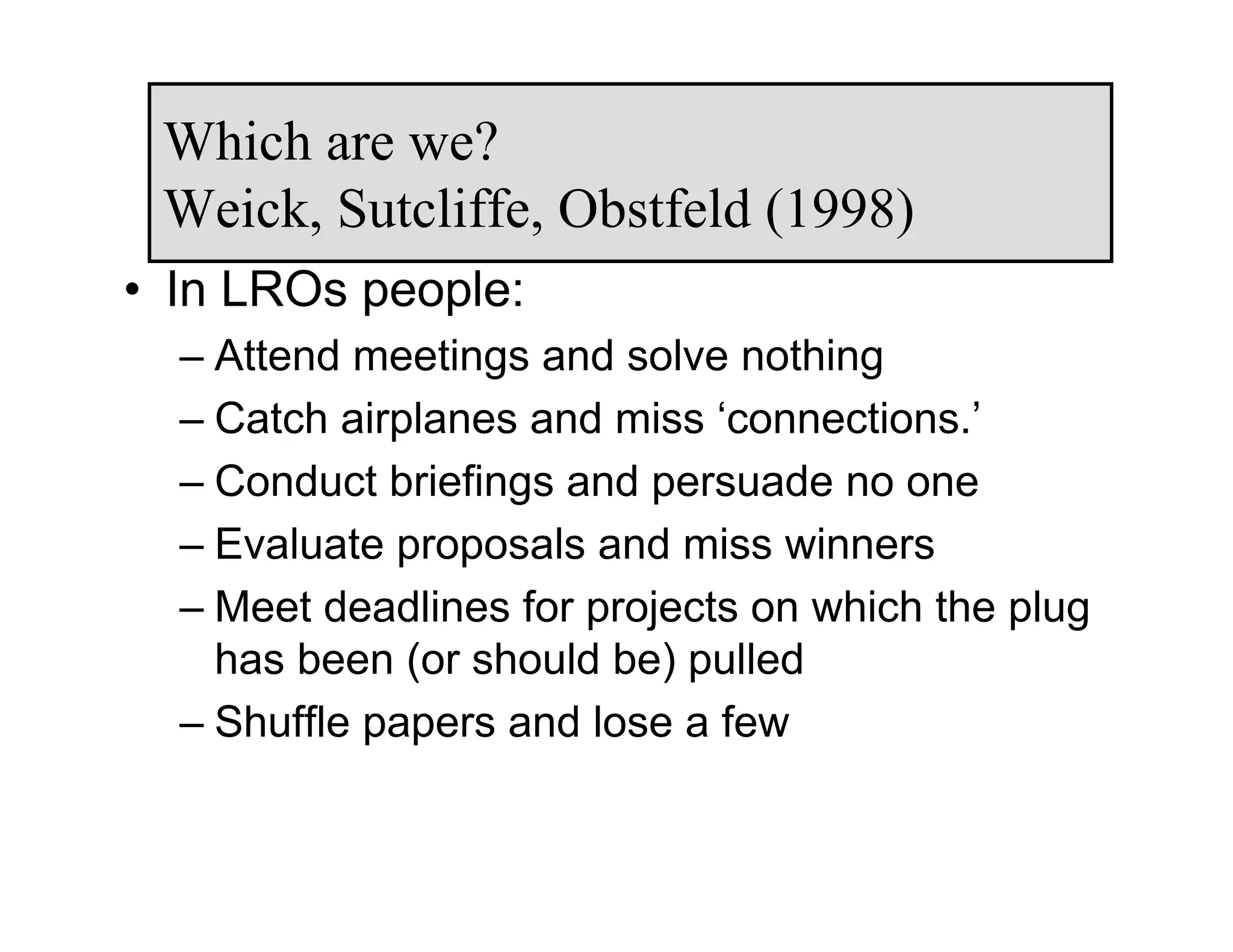 Which are we?
 Weick, Sutcliffe, Obstfeld (1998)
• In LROs people:
  – Attend meetings and solve nothing
  – Catch airplanes and miss ‘connections.’
  – Conduct briefings and persuade no one
  – Evaluate proposals and miss winners
  – Meet deadlines for projects on which the plug
    has been (or should be) pulled
  – Shuffle papers and lose a few
 