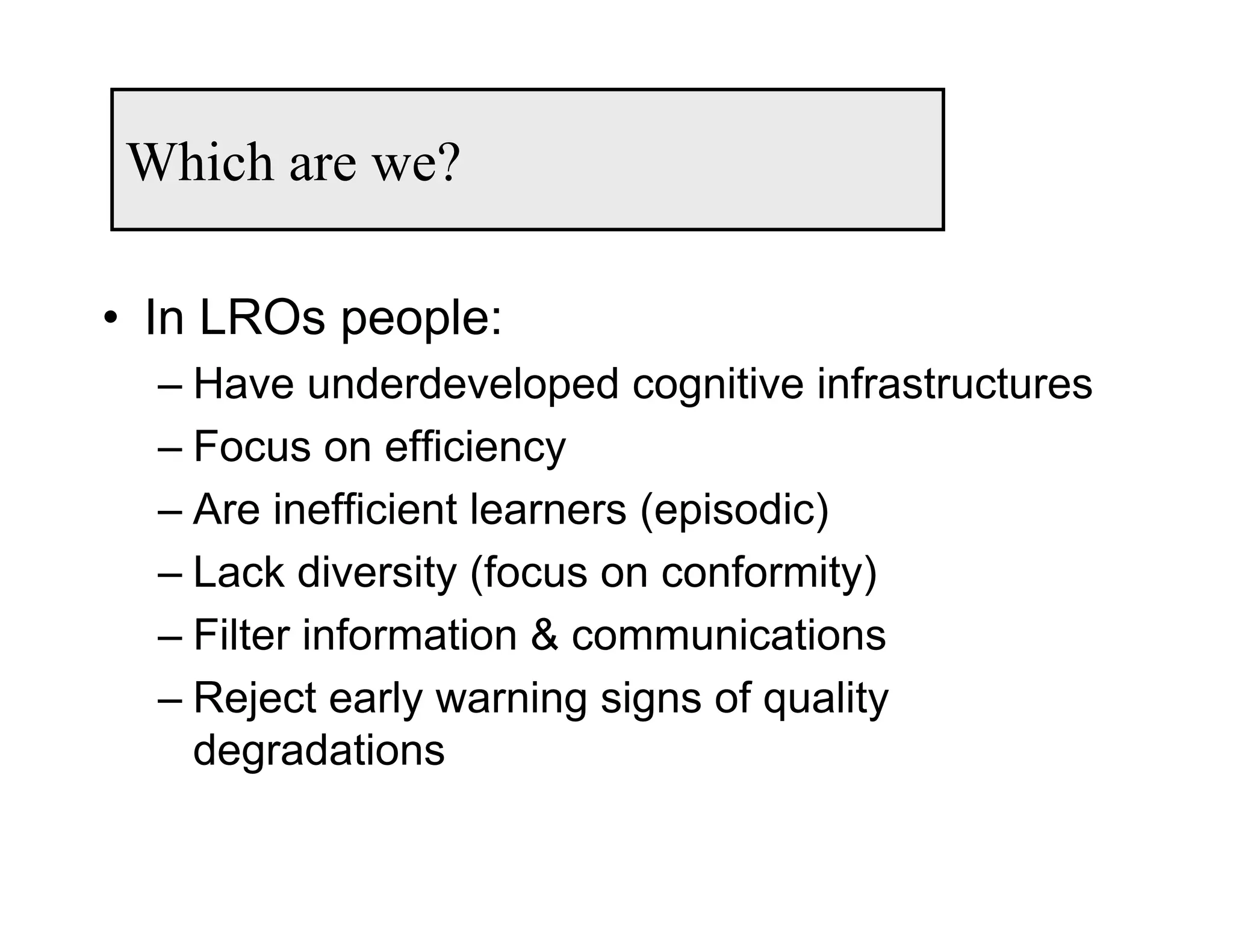 Which are we?

• In LROs people:
  – Have underdeveloped cognitive infrastructures
  – Focus on efficiency
  – Are inefficient learners (episodic)
  – Lack diversity (focus on conformity)
  – Filter information & communications
  – Reject early warning signs of quality
    degradations
 