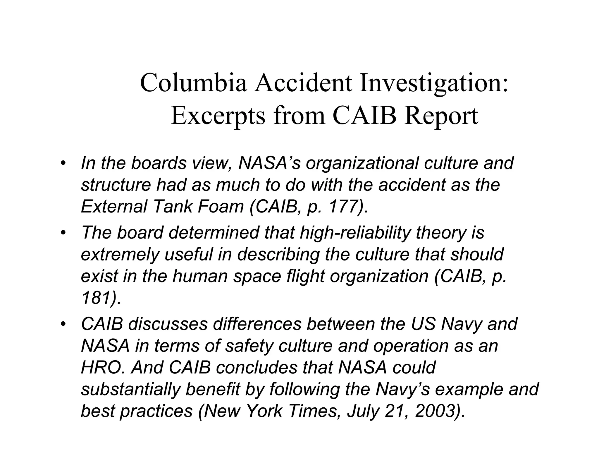 Columbia Accident Investigation:
              Excerpts from CAIB Report
  Human Factors, Inc.
• In the boards view, NASA’s organizational culture and
  structure had as much to do with the accident as the
  External Tank Foam (CAIB, p. 177).
• The board determined that high-reliability theory is
  extremely useful in describing the culture that should
  exist in the human space flight organization (CAIB, p.
  181).
• CAIB discusses differences between the US Navy and
  NASA in terms of safety culture and operation as an
  HRO. And CAIB concludes that NASA could
  substantially benefit by following the Navy’s example and
  best practices (New York Times, July 21, 2003).
 