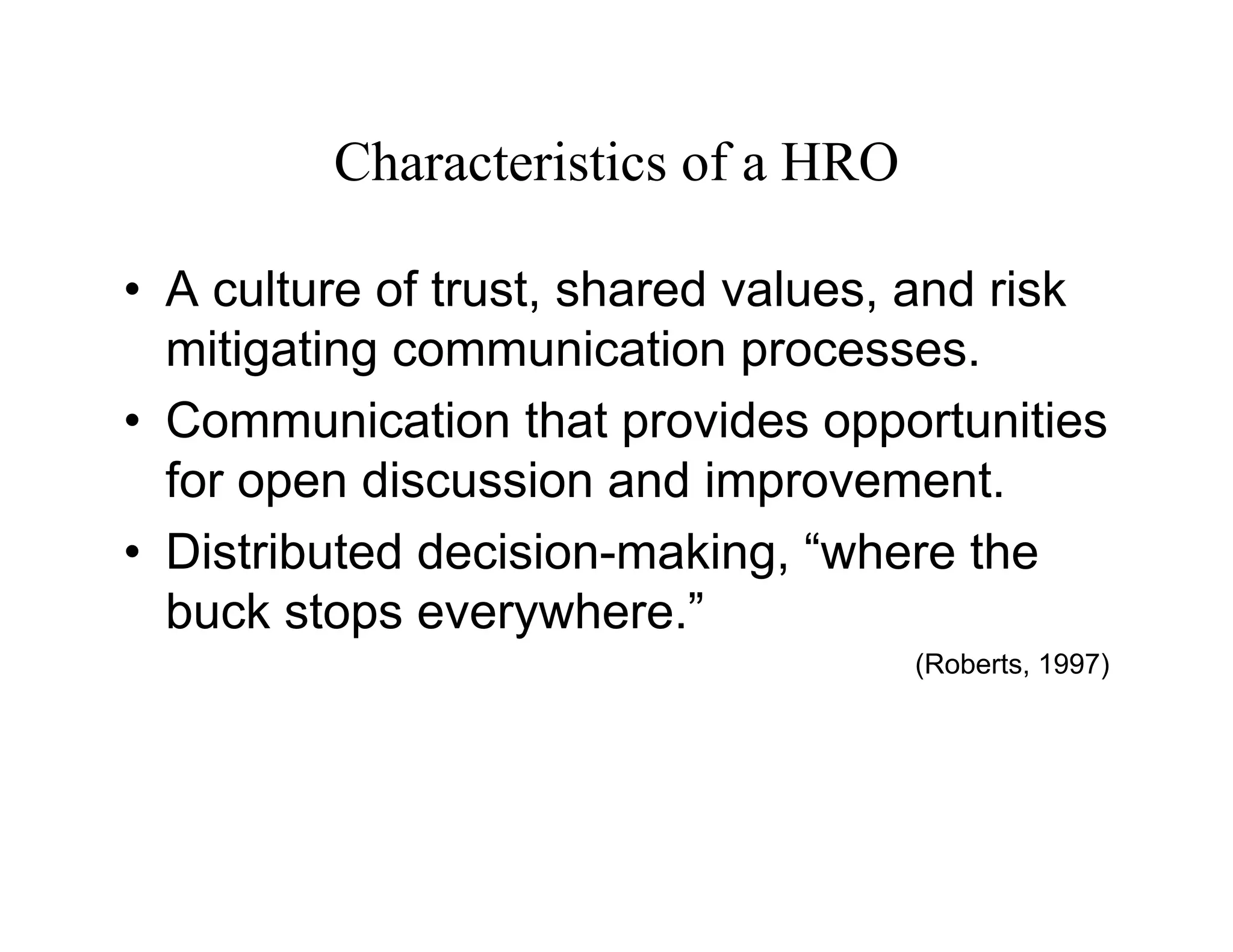Characteristics of a HRO

• A culture of trust, shared values, and risk
  mitigating communication processes.
• Communication that provides opportunities
  for open discussion and improvement.
• Distributed decision-making, “where the
  buck stops everywhere.”
                                    (Roberts, 1997)
 