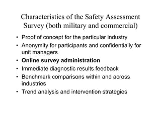 Characteristics of the Safety Assessment
 Survey (both military and commercial)
• Proof of concept for the particular industry
• Anonymity for participants and confidentially for
  unit managers
• Online survey administration
• Immediate diagnostic results feedback
• Benchmark comparisons within and across
  industries
• Trend analysis and intervention strategies
 