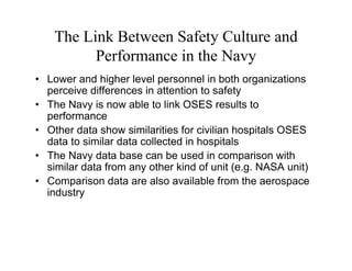 The Link Between Safety Culture and
          Performance in the Navy
• Lower and higher level personnel in both organizations
  perceive differences in attention to safety
• The Navy is now able to link OSES results to
  performance
• Other data show similarities for civilian hospitals OSES
  data to similar data collected in hospitals
• The Navy data base can be used in comparison with
  similar data from any other kind of unit (e.g. NASA unit)
• Comparison data are also available from the aerospace
  industry
 