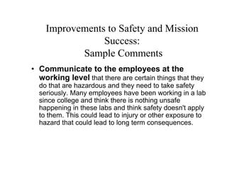 Improvements to Safety and Mission
                Success:
           Sample Comments
• Communicate to the employees at the
  working level that there are certain things that they
  do that are hazardous and they need to take safety
  seriously. Many employees have been working in a lab
  since college and think there is nothing unsafe
  happening in these labs and think safety doesn't apply
  to them. This could lead to injury or other exposure to
  hazard that could lead to long term consequences.
 