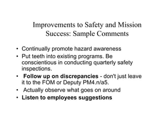 Improvements to Safety and Mission
         Success: Sample Comments
• Continually promote hazard awareness
• Put teeth into existing programs. Be
  conscientious in conducting quarterly safety
  inspections.
• Follow up on discrepancies - don't just leave
  it to the FOM or Deputy PM4.n/a5.
• Actually observe what goes on around
• Listen to employees suggestions
 