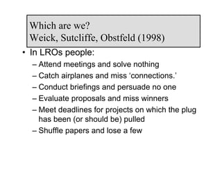 Which are we?
 Weick, Sutcliffe, Obstfeld (1998)
• In LROs people:
  – Attend meetings and solve nothing
  – Catch airplanes and miss ‘connections.’
  – Conduct briefings and persuade no one
  – Evaluate proposals and miss winners
  – Meet deadlines for projects on which the plug
    has been (or should be) pulled
  – Shuffle papers and lose a few
 