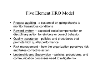 Five Element HRO Model

• Process auditing - a system of on-going checks to
  monitor hazardous conditions
• Reward system – expected social compensation or
  disciplinary action to reinforce or correct behavior
• Quality assurance – policies and procedures that
  promote high quality performance
• Risk management – how the organization perceives risk
  and takes corrective action
• Leadership and Supervision – policies, procedures, and
  communication processes used to mitigate risk
 