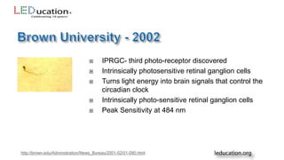  IPRGC- third photo-receptor discovered
 Intrinsically photosensitive retinal ganglion cells
 Turns light energy into brain signals that control the
circadian clock
 Intrinsically photo-sensitive retinal ganglion cells
 Peak Sensitivity at 484 nm
http://brown.edu/Administration/News_Bureau/2001-02/01-080.html
 