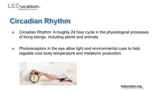  Circadian Rhythm: A roughly 24 hour cycle in the physiological processes
of living beings, including plants and animals.
 Photoreceptors in the eye allow light and environmental cues to help
regulate core body temperature and melatonin production.
 