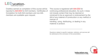 Credit(s) earned on completion of this course will be
reported to AIA CES for AIA members. Certificates of
Completion for both AIA members and non-AIA
members are available upon request.
This course is registered with AIA CES for
continuing professional education. As such, it does
not include content that may be deemed or
construed to be an approval or endorsement by the
AIA of any material of construction or any method or
manner of
handling, using, distributing, or dealing in any
material or product.
___________________________________________
Questions related to specific materials, methods, and services will
be addressed at the conclusion of this presentation.
 