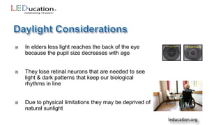  In elders less light reaches the back of the eye
because the pupil size decreases with age
 They lose retinal neurons that are needed to see
light & dark patterns that keep our biological
rhythms in line
 Due to physical limitations they may be deprived of
natural sunlight
 