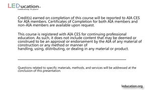 Credit(s) earned on completion of this course will be reported to AIA CES
for AIA members. Certificates of Completion for both AIA members and
non-AIA members are available upon request.
This course is registered with AIA CES for continuing professional
education. As such, it does not include content that may be deemed or
construed to be an approval or endorsement by the AIA of any material of
construction or any method or manner of
handling, using, distributing, or dealing in any material or product.
___________________________________________________
Questions related to specific materials, methods, and services will be addressed at the
conclusion of this presentation.
 