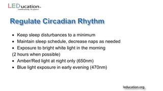  Keep sleep disturbances to a minimum
 Maintain sleep schedule, decrease naps as needed
 Exposure to bright white light in the morning
(2 hours when possible)
 Amber/Red light at night only (650nm)
 Blue light exposure in early evening (470nm)
 