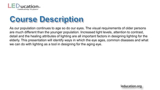 As our population continues to age so do our eyes. The visual requirements of older persons
are much different than the younger population. Increased light levels, attention to contrast,
detail and the healing attributes of lighting are all important factors in designing lighting for the
elderly. This presentation will identify ways in which the eye ages, common diseases and what
we can do with lighting as a tool in designing for the aging eye.
 