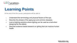 At the end of the this course, participants will be able to:
1. Understand the terminology and physical factors of the eye.
2. Describe the phases of the aging eye and common diseases.
3. Look at lighting solutions where lighting can be used as a tool when
designing for the elderly.
4. Describe evidence based research on ighting that can improve human
health.
 