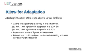 Adaptation: The ability of the eye to adjust to various light levels
 As the eye ages there is a delay in this adjustment
(30 min.) - Full light to dark adaptation in a 20 yr old
(45 min.) - Full light to dark adaptation in a 50 +
 Important at points of Egress to the outdoors
 Lobbies and corridors should be dimmed according to time of
day to allow for adaptation
 