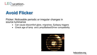Flicker: Noticeable periodic or irregular changes in
source luminance
 Can cause discomfort glare, migraines, Epilepsy triggers
 Check age of lamp and Lamp/Ballast/Driver compatibility
 