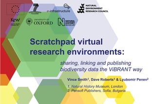 Scratchpad virtual
research environments:
       sharing, linking and publishing
       biodiversity data the ViBRANT way
         Vince Smith1, Dave Roberts1 & Lyubomir Penev2
         1. Natural History Museum, London
         2. Pensoft Publishers, Sofia, Bulgaria
 