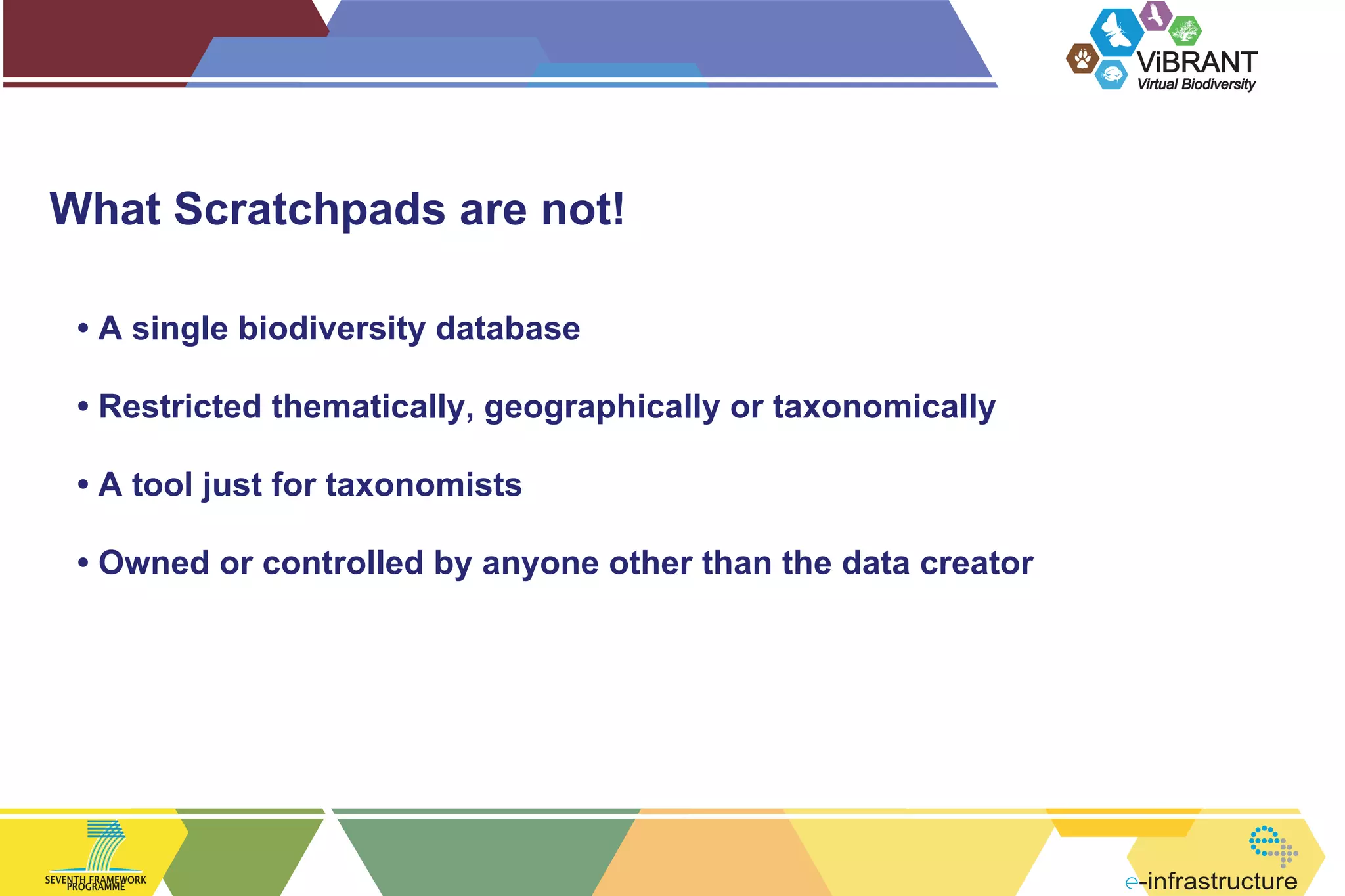ViBRANT
Virtual Biodiversity

What Scratchpads are not!
• A single biodiversity database
• Restricted thematically, geographically or taxonomically
• A tool just for taxonomists
• Owned or controlled by anyone other than the data creator

SEVENTH FRAMEWORK
PROGRAMME

-infrastructure

 