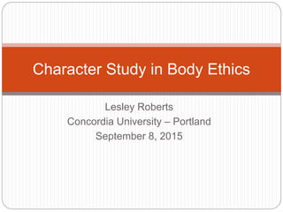 Lesley Roberts
Concordia University – Portland
September 8, 2015
Character Study in Body Ethics
 