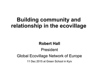 Building community and
relationship in the ecovillage
Robert HallRobert Hall
President
Global Ecovillage Network of Europe
11 Dec 2015 at Green School in Kyiv
 