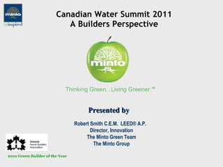 Canadian Water Summit 2011 A Builders Perspective Robert Smith C.E.M.  LEED® A.P.  Director, Innovation The Minto Green Team The Minto Group Presented by 2010 Green Builder of the Year 