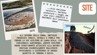 ALL'INTERNO DELLA TERRA, SMITHSON
PRODUCEVA CERCHI, SPIRALI E TUMULI PER
CREARE LE SUE SCULTURE SU LARGA SCALA, CHE
CONSIDERAVA EARTHWORKS. QUESTE SCULTURE
ERANO DIRETTAMENTE ATTACCATE ALLA NATURA E
VENIVANO ESSENZIALMENTE REALIZZATE
SPOSTANDOSI E COSTRUENDO SU GRANDI
QUANTITÀ DI TERRENO E ROCCE.
...Alle «bellezze
naturali», Smithson
preferisce i luoghi che
sono stati STRAVOLTI e
SNATURATI dall’intervento
umano
SITE
Asfalto
1969
1970
 