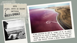 1970
SPIRAL JETTY DI ROBERT
SMITHSON


Molo a Spirale
E'una spirale di 460 m, larga 4,6 m, in senso
antiorario di rocce e fango locali di basalto,
forma un molo che si protende dalla riva del
Gran Lago Salato vicino a Rozel Point (Utah).
 