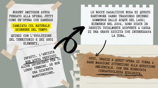 ROBERT SMITHSON AVEVA
PENSATO ALLA SPIRAL JETTY
COME UN’OPERA CHE SAREBBE






QUINDI CON L’EVOLUZIONE
DEL TERRITORIO E DEI SUOI
ELEMENTI.






OGGI, GRAZIE A QUEST’OPERA SI TORNA A
DARE MAGGIORE ATTENZIONE ALLA QUESTIONE
AMBIENTALE, CON UNA RINNOVATA
CONSAPEVOLEZZA ECOLOGICA.
INFATTI, L’ARTISTA
NON AVEVA PREVISTO
ALCUN INTERVENTO PER IL
LUNGO TERMINE, SE NON
UNA DISCRETA
MANUTENZIONE.
LE ROCCE BASALTICHE ROSA DI QUESTO
EARTHWORK HANNO TRASCORSO DECENNI
SOMMERSE DALLE ACQUE DEL LAGO;
RIEMERSE NEL 2004, SONO STATE IN
SEGUITO TOTALMENTE SCOPERTE A CAUSA
DI UNA GRAVE SICCITÀ CHE INTERESSAVA
LA ZONA.


CAMBIATA COL NATURALE
SCORRERE DEL TEMPO
 