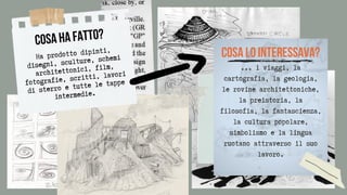 ... i viaggi, la
cartografia, la geologia,
le rovine architettoniche,
la preistoria, la
filosofia, la fantascienza,
la cultura popolare,
simbolismo e la lingua
ruotano attraverso il suo
lavoro.




COSA HA FATTO?
Ha prodotto dipinti,
disegni, sculture, schemi
architettonici, film,
fotografie, scritti, lavori
di sterro e tutte le tappe
intermedie.


COSA LO INTERESSAVA?
 