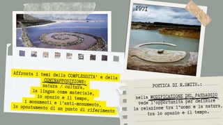 Affronta i temi della COMPLESSITA' e della
CONTRAPPOSIZIONE:
natura / cultura,
la lingua come materiale,
lo spazio e il tempo,
i monumenti e l’anti-monumento,
lo spostamento di un punto di riferimento
1971
POETICA DI R.SMITH.:


nella MODIFICAZIONE DEL PAESAGGIO
vede l’opportunità per definire
la relazione tra l’uomo e la natura,
tra lo spazio e il tempo.
 