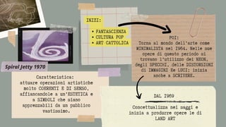 POI:
Torna al mondo dell’arte come
MINIMALISTA nel 1964. Nelle sue
opere di questo periodo si
trovano l’utilizzo dei NEON,
degli SPECCHI, delle DISTORSIONI
di IMMAGINI Ee LUCI; inizia
anche a SCRIVERE.
FANTASCIENZA
CULTURA POP
ART CATTOLICA
INIZI:
Caratteristica:
attuare operazioni artistiche
molto COERENTI E DI SENSO,
affiancandole a un’ESTETICA e
a SIMBOLI che siano
apprezzabili da un pubblico
vastissimo.
DAL 1969


Concettualizza nei saggi e
inizia a produrre opere le di
LAND ART
Spiral Jetty 1970
 