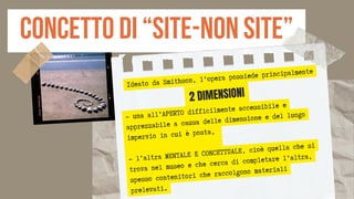 concetto di “site-non site”
Ideato da Smithson, l’opera possiede principalmente
- una all’APERTO difficilmente accessibile e
apprezzabile a causa delle dimensione e del luogo
impervio in cui è posta,
- l’altra MENTALE E CONCETTUALE, cioè quella che si
trova nel museo e che cerca di completare l’altra,
spesso contenitori che raccolgono materiali
prelevati.
2 DIMENSIONI
 