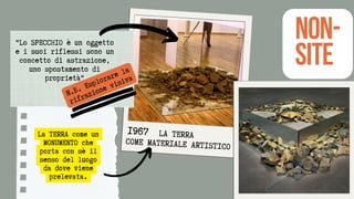 La TERRA come un
MONUMENTO che
porta con sè il
senso del luogo
da dove viene
prelevata.
LA TERRA
COME MATERIALE ARTISTICO
"Lo SPECCHIO è un oggetto
e i suoi riflessi sono un
concetto di astrazione,
uno spostamento di
proprietà"
NON-
SITE
N.B. Esplorare la
rifrazione visiva
1967
 