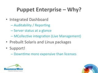 Puppet	
  Enterprise	
  –	
  Why?	
  
•  Integrated	
  Dashboard	
  
– Auditability	
  /	
  ReporBng	
  
– Server	
  status	
  at	
  a	
  glance	
  
– MCollecBve	
  integraBon	
  (Live	
  Management)	
  
•  Prebuilt	
  Solaris	
  and	
  Linux	
  packages	
  
•  Support!	
  
– DownBme	
  more	
  expensive	
  than	
  licenses	
  
	
  
	
  
 