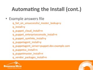 Automa3ng	
  the	
  Install	
  (cont.)	
  
•  Example	
  answers	
  ﬁle	
  
q_fail_on_unsuccessful_master_lookup=y	
  	
  
q_install=y	
  
q_puppet_cloud_install=n	
  
q_puppet_enterpriseconsole_install=n	
  
q_puppet_symlinks_install=y	
  
q_puppetagent_install=y	
  
q_puppetagent_server=puppet.dev.example.com	
  
q_puppetca_install=n	
  
q_puppetmaster_install=n	
  
q_vendor_packages_install=n	
  
	
  
 