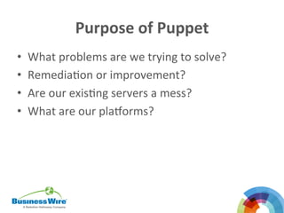 Purpose	
  of	
  Puppet	
  
•  What	
  problems	
  are	
  we	
  trying	
  to	
  solve?	
  
•  RemediaBon	
  or	
  improvement?	
  
•  Are	
  our	
  exisBng	
  servers	
  a	
  mess?	
  	
  
•  What	
  are	
  our	
  plaDorms?	
  
	
  
	
  
	
  
 