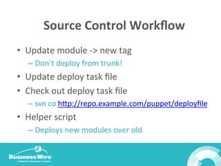 Source	
  Control	
  Workﬂow	
  
•  Update	
  module	
  -­‐>	
  new	
  tag	
  
– Don’t	
  deploy	
  from	
  trunk!	
  
•  Update	
  deploy	
  task	
  ﬁle	
  
•  Check	
  out	
  deploy	
  task	
  ﬁle	
  
– svn	
  co	
  hop://repo.example.com/puppet/deployﬁle	
  
•  Helper	
  script	
  
– Deploys	
  new	
  modules	
  over	
  old	
  
	
  
 