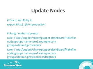 Update	
  Nodes	
  
#	
  Env	
  to	
  run	
  Ruby	
  in	
  
export	
  RAILS_ENV=producBon	
  
	
  
#	
  Assign	
  nodes	
  to	
  groups	
  
rake	
  -­‐f	
  /opt/puppet/share/puppet-­‐dashboard/Rakeﬁle	
  
node:groups	
  name=pro1.example.com	
  
groups=default,provisioner	
  
rake	
  -­‐f	
  /opt/puppet/share/puppet-­‐dashboard/Rakeﬁle	
  
node:groups	
  name=pro2.example.com	
  
groups=default,provisioner,extragroup	
  
 