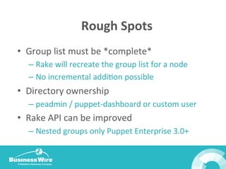 Rough	
  Spots	
  
•  Group	
  list	
  must	
  be	
  *complete*	
  
– Rake	
  will	
  recreate	
  the	
  group	
  list	
  for	
  a	
  node	
  
– No	
  incremental	
  addiBon	
  possible	
  
•  Directory	
  ownership	
  
– peadmin	
  /	
  puppet-­‐dashboard	
  or	
  custom	
  user	
  
•  Rake	
  API	
  can	
  be	
  improved	
  
– Nested	
  groups	
  only	
  Puppet	
  Enterprise	
  3.0+	
  
 